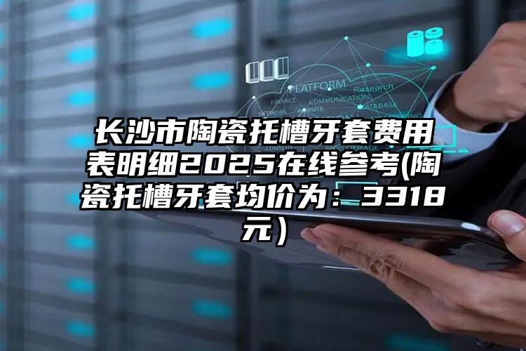 长沙市陶瓷托槽牙套费用表明细2025在线参考(陶瓷托槽牙套均价为：3318元）