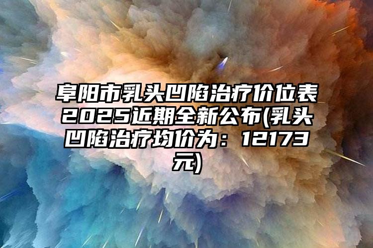 阜阳市乳头凹陷治疗价位表2025近期全新公布(乳头凹陷治疗均价为：12173元)