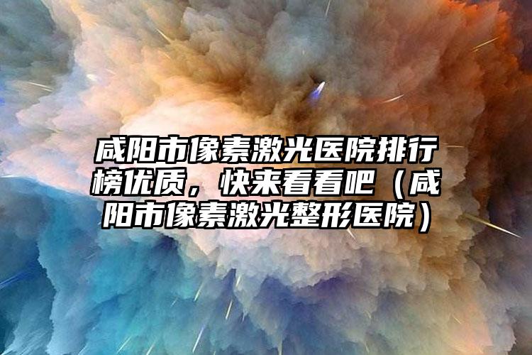 咸阳市像素激光医院排行榜优质，快来看看吧（咸阳市像素激光整形医院）