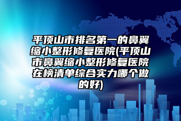 平顶山市排名第一的鼻翼缩小整形修复医院(平顶山市鼻翼缩小整形修复医院在榜清单综合实力哪个做的好)