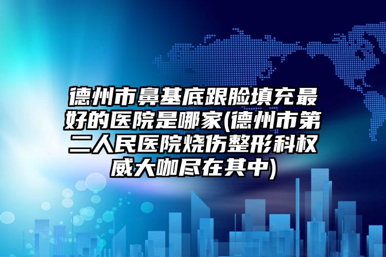 德州市鼻基底跟脸填充最好的医院是哪家(德州市第二人民医院烧伤整形科权威大咖尽在其中)
