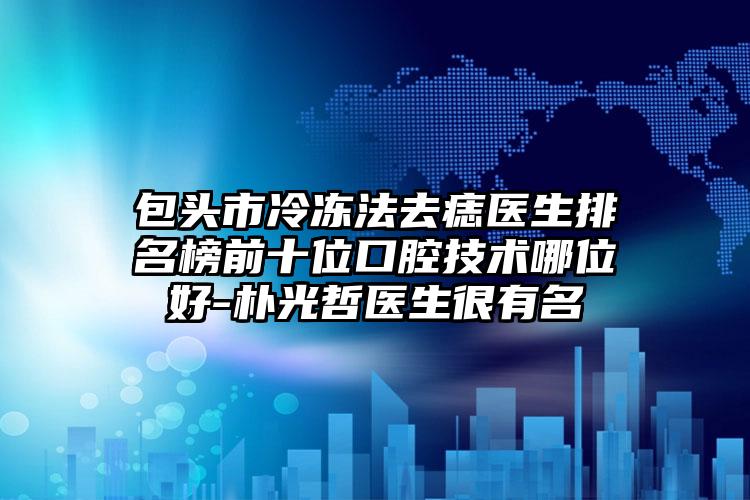 包头市冷冻法去痣医生排名榜前十位口腔技术哪位好-朴光哲医生很有名