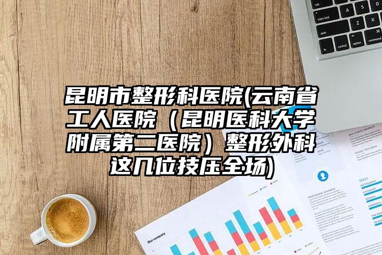 昆明市整形科医院(云南省工人医院（昆明医科大学附属第二医院）整形外科这几位技压全场)