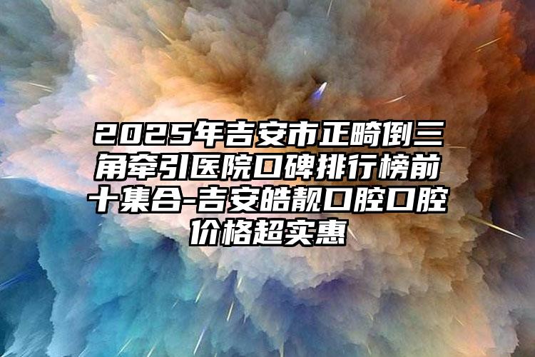 2025年吉安市正畸倒三角牵引医院口碑排行榜前十集合-吉安皓靓口腔口腔价格超实惠