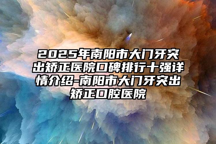 2025年南阳市大门牙突出矫正医院口碑排行十强详情介绍-南阳市大门牙突出矫正口腔医院