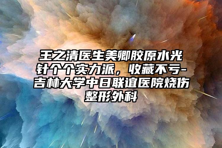 王之清医生美卿胶原水光针个个实力派，收藏不亏-吉林大学中日联谊医院烧伤整形外科