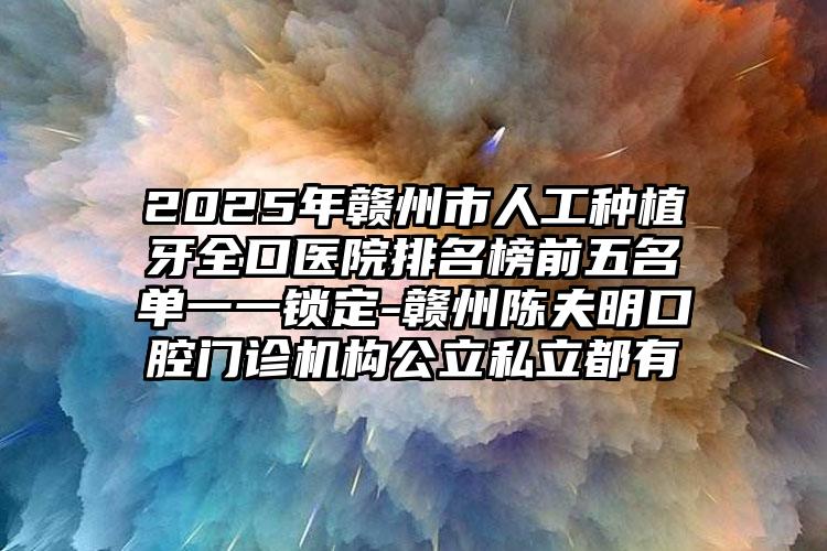 2025年赣州市人工种植牙全口医院排名榜前五名单一一锁定-赣州陈夫明口腔门诊机构公立私立都有