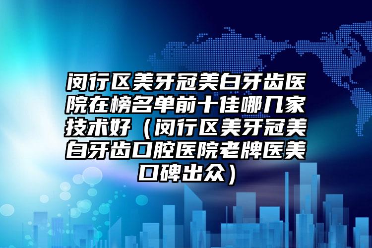 闵行区美牙冠美白牙齿医院在榜名单前十佳哪几家技术好（闵行区美牙冠美白牙齿口腔医院老牌医美口碑出众）