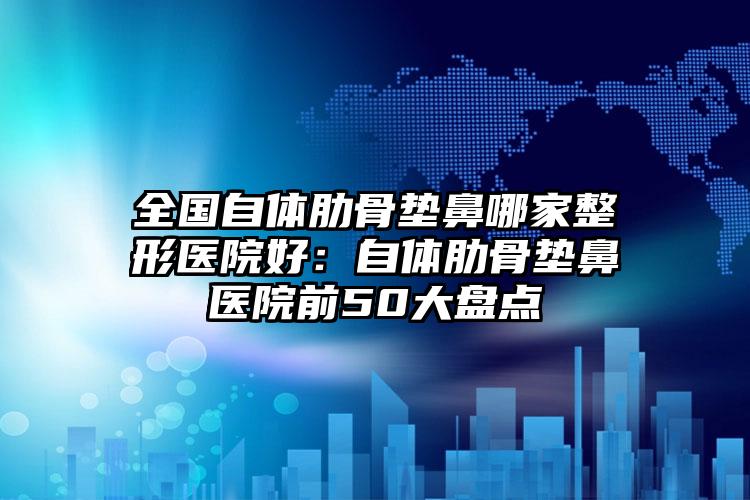 全国自体肋骨垫鼻哪家整形医院好：自体肋骨垫鼻医院前50大盘点