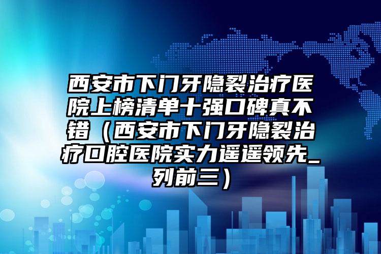 西安市下门牙隐裂治疗医院上榜清单十强口碑真不错（西安市下门牙隐裂治疗口腔医院实力遥遥领先_列前三）