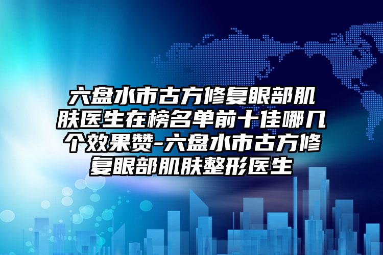 六盘水市古方修复眼部肌肤医生在榜名单前十佳哪几个效果赞-六盘水市古方修复眼部肌肤整形医生