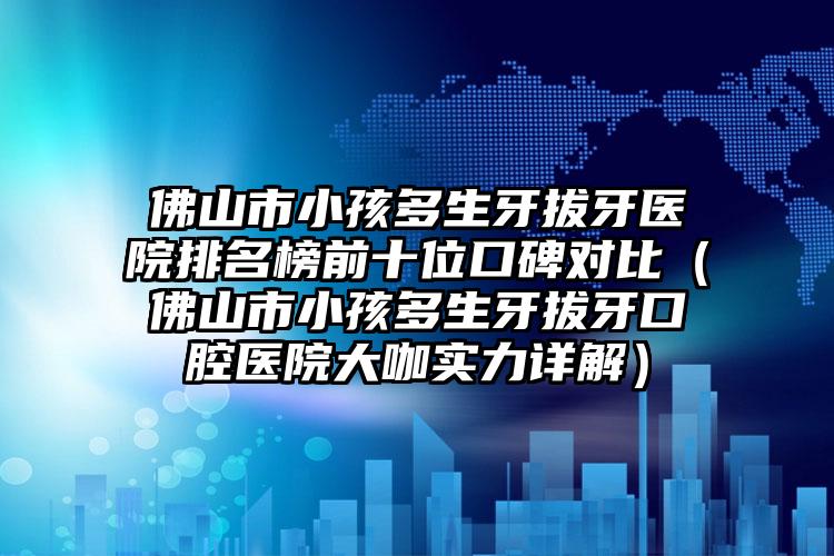 佛山市小孩多生牙拔牙医院排名榜前十位口碑对比（佛山市小孩多生牙拔牙口腔医院大咖实力详解）