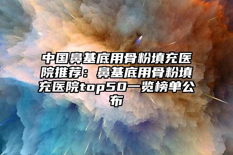 中国鼻基底用骨粉填充医院推荐：鼻基底用骨粉填充医院top50一览榜单公布