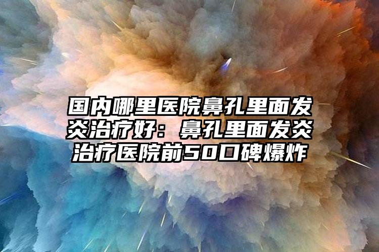 国内哪里医院鼻孔里面发炎治疗好：鼻孔里面发炎治疗医院前50口碑爆炸