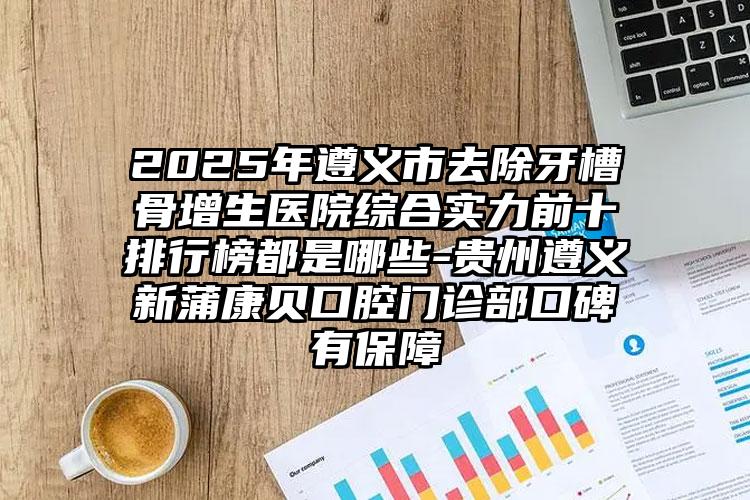 2025年遵义市去除牙槽骨增生医院综合实力前十排行榜都是哪些-贵州遵义新蒲康贝口腔门诊部口碑有保障