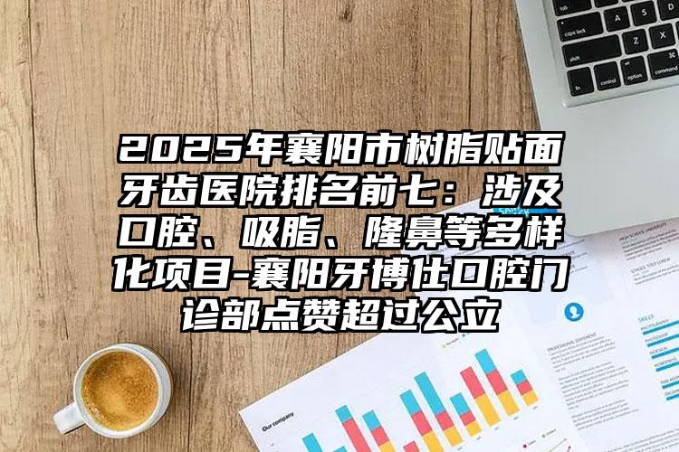 2025年襄阳市树脂贴面牙齿医院排名前七：涉及口腔、吸脂、隆鼻等多样化项目-襄阳牙博仕口腔门诊部点赞超过公立