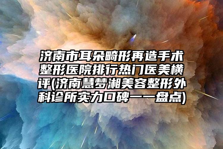 济南市耳朵畸形再造手术整形医院排行热门医美横评(济南慧梦湘美容整形外科诊所实力口碑一一盘点)