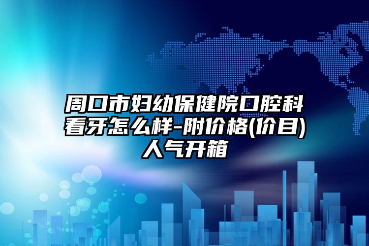 周口市妇幼保健院口腔科看牙怎么样-附价格(价目)人气开箱