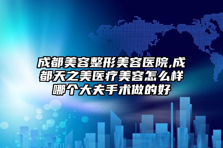 成都美容整形美容医院,成都天之美医疗美容怎么样哪个大夫手术做的好