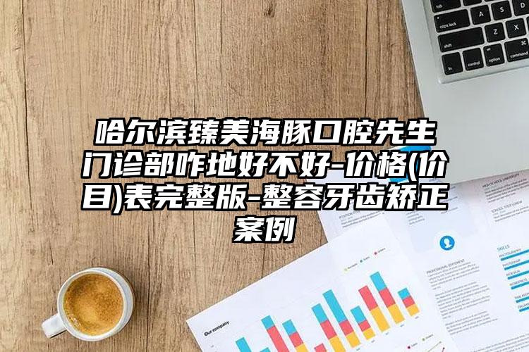 哈尔滨臻美海豚口腔先生门诊部咋地好不好-价格(价目)表完整版-整容牙齿矫正案例