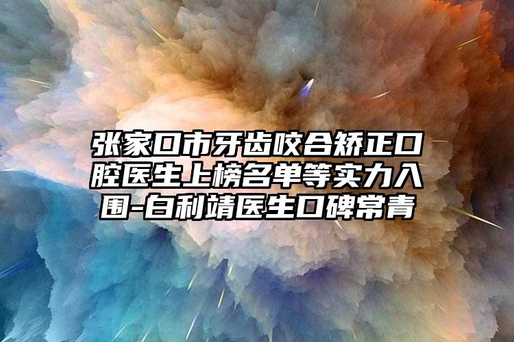 张家口市牙齿咬合矫正口腔医生上榜名单等实力入围-白利靖医生口碑常青