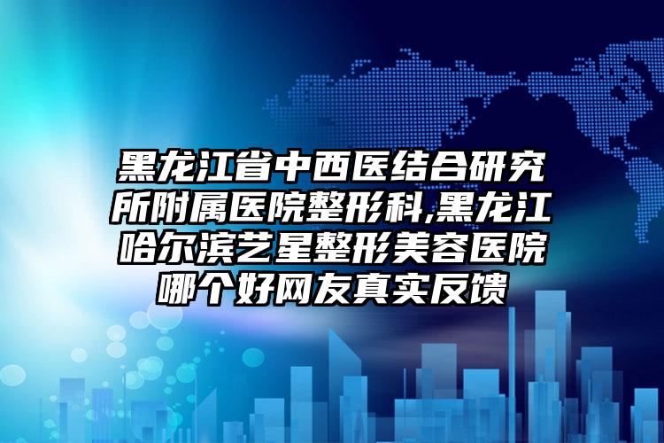 黑龙江省中西医结合研究所附属医院整形科,黑龙江哈尔滨艺星整形美容医院哪个好网友真实反馈
