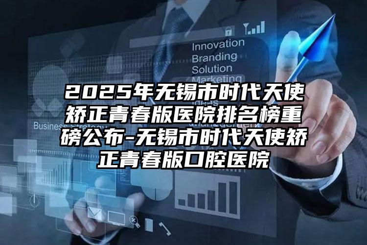 2025年无锡市时代天使矫正青春版医院排名榜重磅公布-无锡市时代天使矫正青春版口腔医院