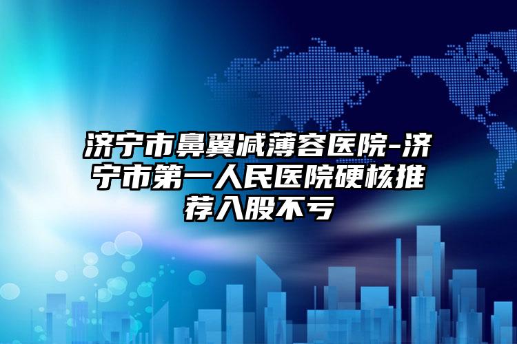 济宁市鼻翼减薄容医院-济宁市第一人民医院硬核推荐入股不亏