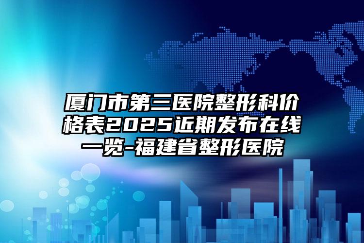 厦门市第三医院整形科价格表2025近期发布在线一览-福建省整形医院