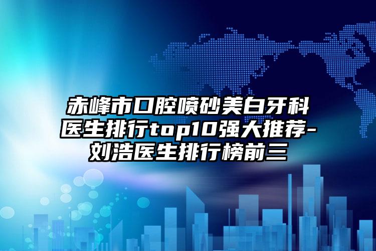 赤峰市口腔喷砂美白牙科医生排行top10强大推荐-刘浩医生排行榜前三