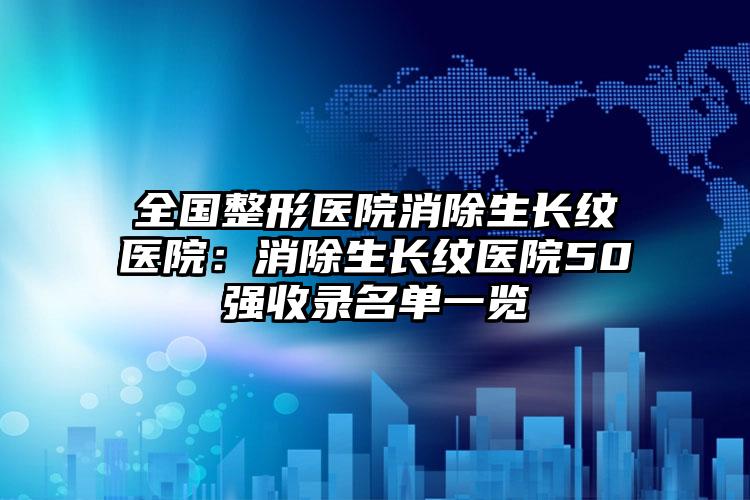 全国整形医院消除生长纹医院：消除生长纹医院50强收录名单一览