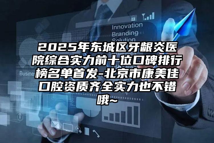 2025年东城区牙龈炎医院综合实力前十位口碑排行榜名单首发-北京市康美佳口腔资质齐全实力也不错哦~