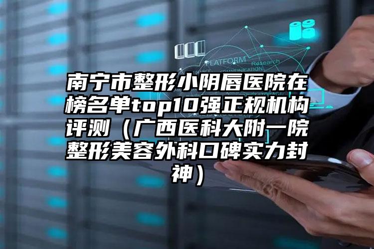 南宁市整形小阴唇医院在榜名单top10强正规机构评测（广西医科大附一院整形美容外科口碑实力封神）