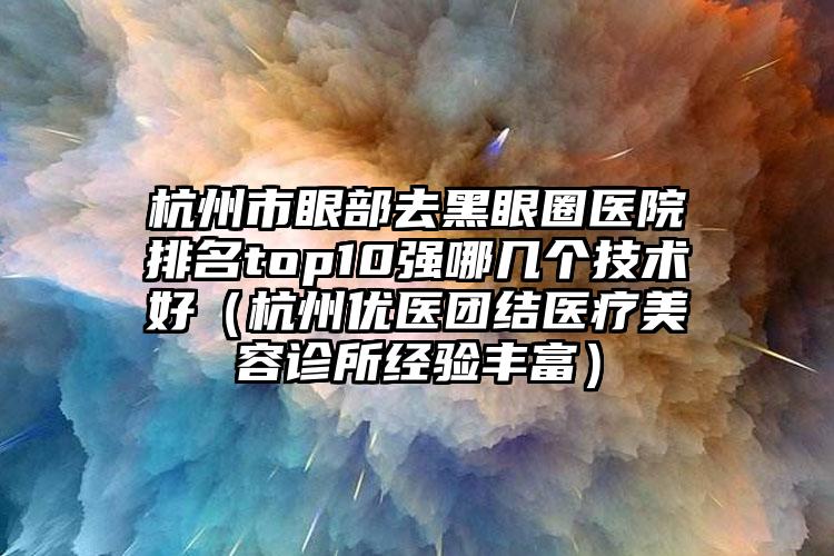 杭州市眼部去黑眼圈医院排名top10强哪几个技术好（杭州优医团结医疗美容诊所经验丰富）