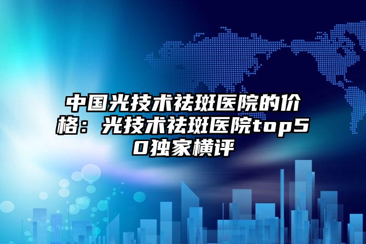 中国光技术祛斑医院的价格：光技术祛斑医院top50独家横评