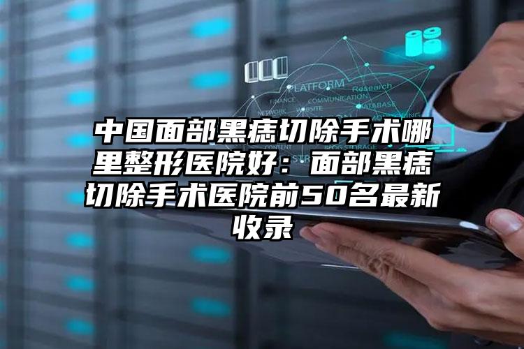 中国面部黑痣切除手术哪里整形医院好：面部黑痣切除手术医院前50名最新收录