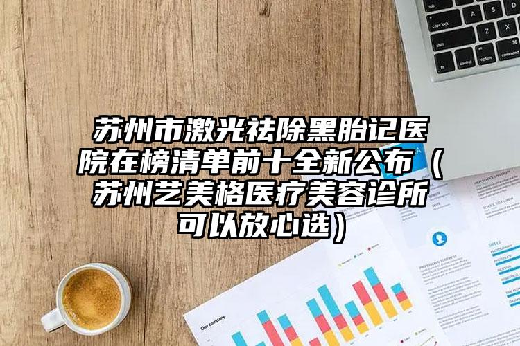 苏州市激光祛除黑胎记医院在榜清单前十全新公布（苏州艺美格医疗美容诊所可以放心选）