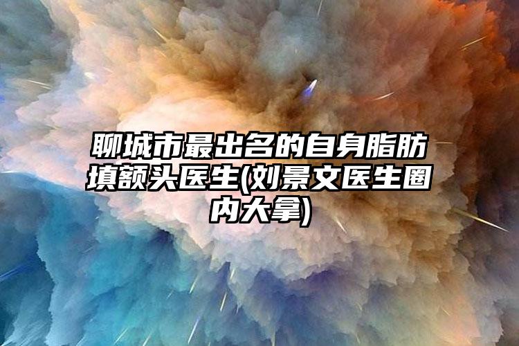 聊城市最出名的自身脂肪填额头医生(刘景文医生圈内大拿)