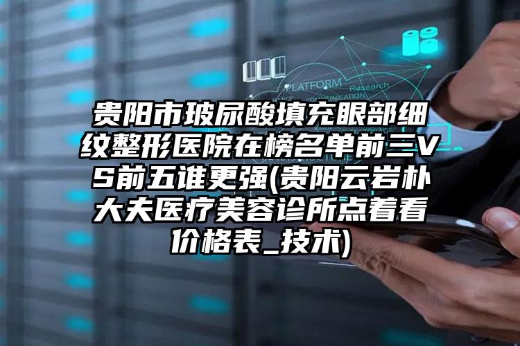 贵阳市玻尿酸填充眼部细纹整形医院在榜名单前三VS前五谁更强(贵阳云岩朴大夫医疗美容诊所点着看价格表_技术)