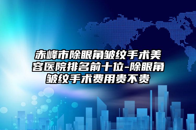 赤峰市除眼角皱纹手术美容医院排名前十位-除眼角皱纹手术费用贵不贵