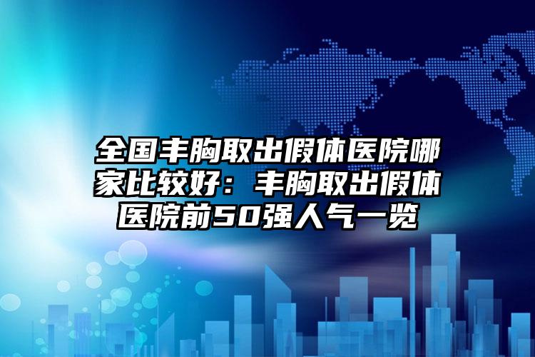 全国丰胸取出假体医院哪家比较好：丰胸取出假体医院前50强人气一览