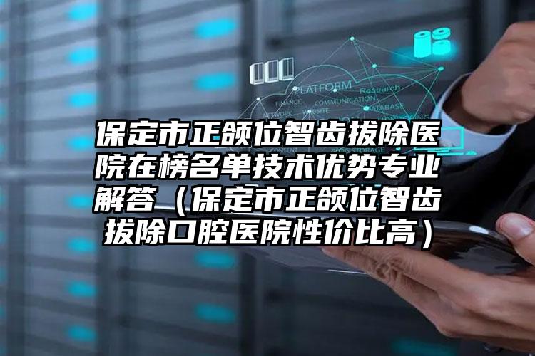 保定市正颌位智齿拔除医院在榜名单技术优势专业解答（保定市正颌位智齿拔除口腔医院性价比高）