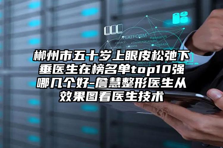 郴州市五十岁上眼皮松弛下垂医生在榜名单top10强哪几个好-詹慧整形医生从效果图看医生技术