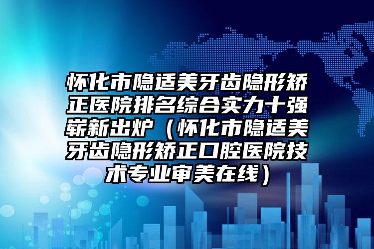 怀化市隐适美牙齿隐形矫正医院排名综合实力十强崭新出炉（怀化市隐适美牙齿隐形矫正口腔医院技术专业审美在线）