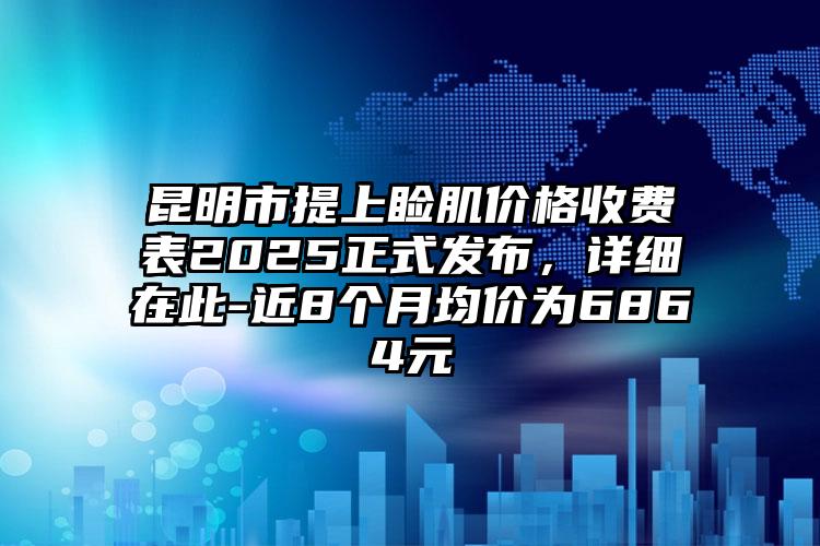 昆明市提上睑肌价格收费表2025正式发布，详细在此-近8个月均价为6864元
