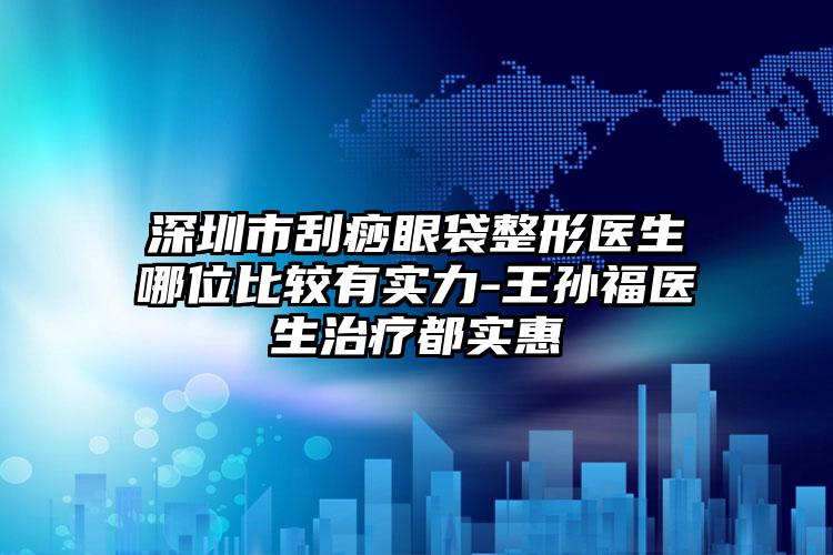 深圳市刮痧眼袋整形医生哪位比较有实力-王孙福医生治疗都实惠