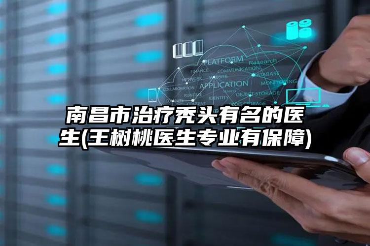 南昌市治疗秃头有名的医生(王树桃医生专业有保障)