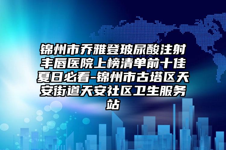 锦州市乔雅登玻尿酸注射丰唇医院上榜清单前十佳夏日必看-锦州市古塔区天安街道天安社区卫生服务站
