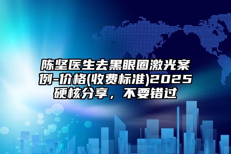 陈坚医生去黑眼圈激光案例-价格(收费标准)2025硬核分享，不要错过