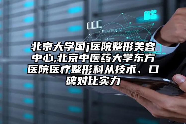 北京大学国j医院整形美容中心,北京中医药大学东方医院医疗整形科从技术、口碑对比实力